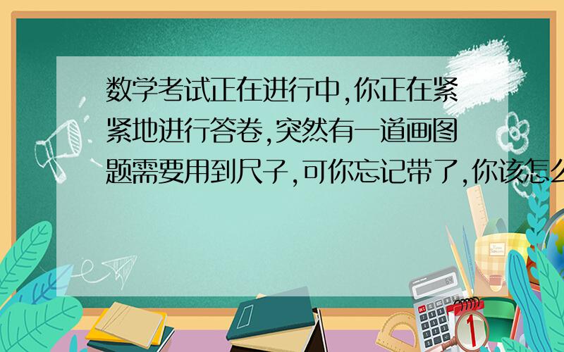 数学考试正在进行中,你正在紧紧地进行答卷,突然有一道画图题需要用到尺子,可你忘记带了,你该怎么办?写一篇小短文.100字.自创,不准有毛病的人回答问题!答的人必须给出短文,