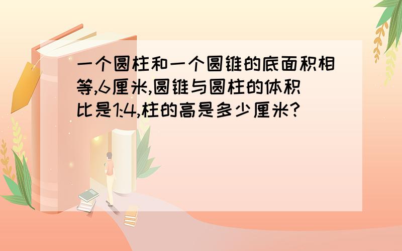 一个圆柱和一个圆锥的底面积相等,6厘米,圆锥与圆柱的体积比是1:4,柱的高是多少厘米?