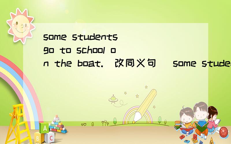 some students go to school on the boat.(改同义句） some students ()()()to school.