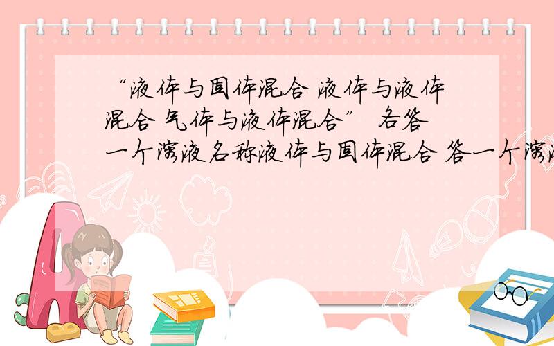 “液体与固体混合 液体与液体混合 气体与液体混合” 各答一个溶液名称液体与固体混合 答一个溶液名称液体与酒精混合 答一个溶液名称液体与气体混合 答一个溶液名称