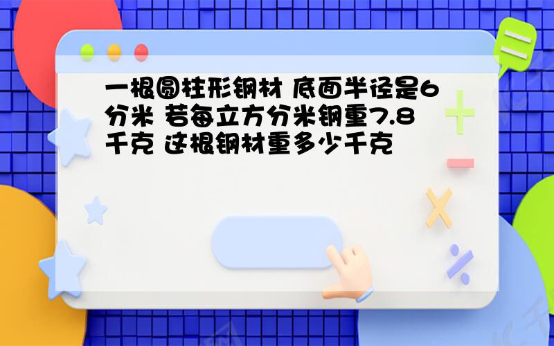 一根圆柱形钢材 底面半径是6分米 若每立方分米钢重7.8千克 这根钢材重多少千克