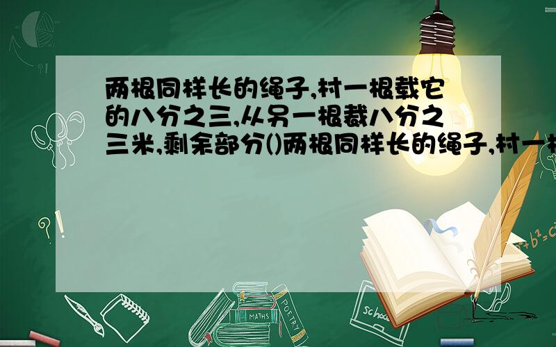 两根同样长的绳子,村一根载它的八分之三,从另一根裁八分之三米,剩余部分()两根同样长的绳子,村一根载它的八分之三,从另一根裁八分之三米,剩余部分( )A第一根长 B第二根长 C同样长 D无法