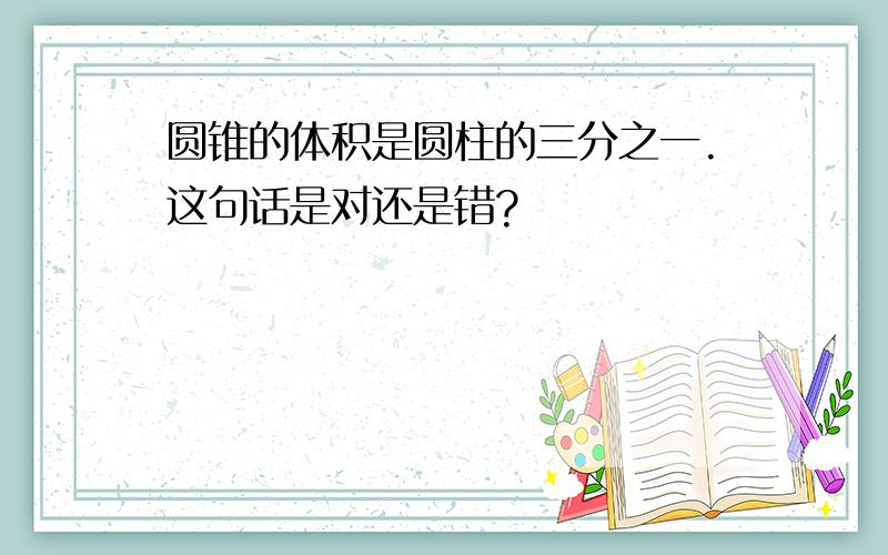 圆锥的体积是圆柱的三分之一.这句话是对还是错?