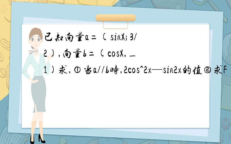 已知向量a=(sinX;3/2),向量b=(cosX,_1)求,①当a//b时,2cos^2x—sin2x的值②求F(x)=(a+b)b在〔－π／2,0急要过程