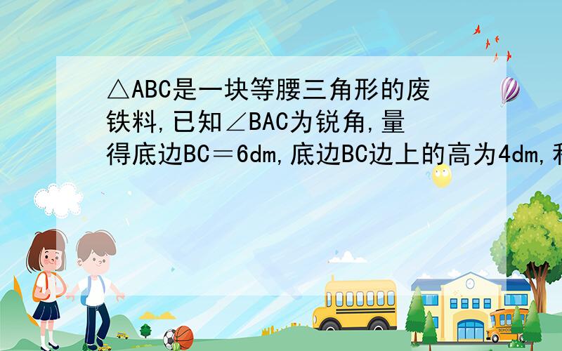 △ABC是一块等腰三角形的废铁料,已知∠BAC为锐角,量得底边BC＝6dm,底边BC边上的高为4dm,利用它裁一块边长为30CM的矩形 矩形的一边与三角形一边重合,另两个顶点分别在三角形的另两边上.要求4