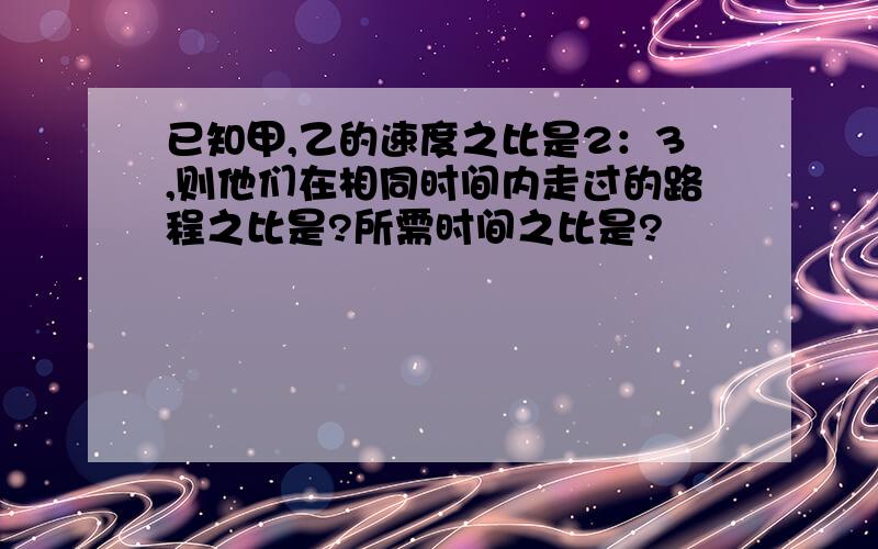 已知甲,乙的速度之比是2：3,则他们在相同时间内走过的路程之比是?所需时间之比是?