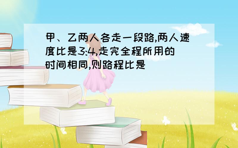 甲、乙两人各走一段路,两人速度比是3:4,走完全程所用的时间相同,则路程比是( )