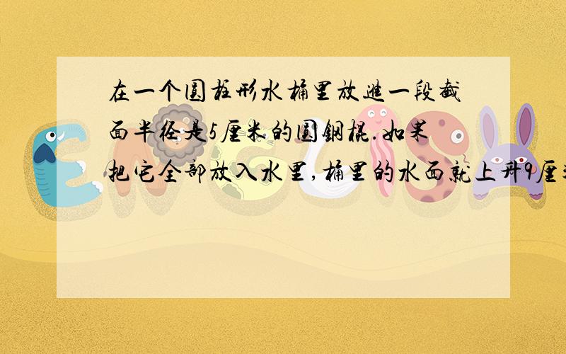 在一个圆柱形水桶里放进一段截面半径是5厘米的圆钢棍.如果把它全部放入水里,桶里的水面就上升9厘米；如果把水中的圆钢露出8厘米长,这时桶里的水面就上升5厘米,这段圆钢的体积是多少?