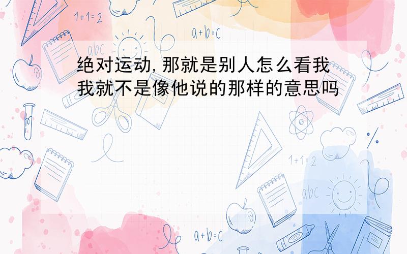 绝对运动,那就是别人怎么看我我就不是像他说的那样的意思吗