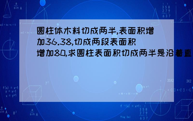 圆柱体木料切成两半,表面积增加36.38,切成两段表面积增加80,求圆柱表面积切成两半是沿着直径切，切成两段是切成2个圆柱