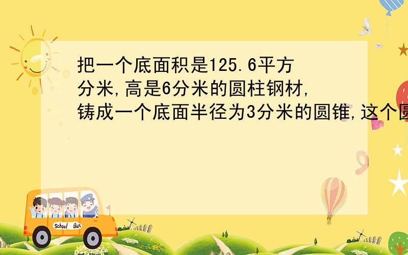 把一个底面积是125.6平方分米,高是6分米的圆柱钢材,铸成一个底面半径为3分米的圆锥,这个圆锥的高是?我很急,请求帮助.谢谢