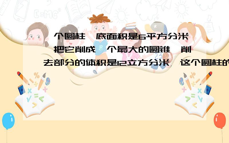 一个圆柱,底面积是6平方分米,把它削成一个最大的圆锥,削去部分的体积是12立方分米,这个圆柱的高是多少分米急