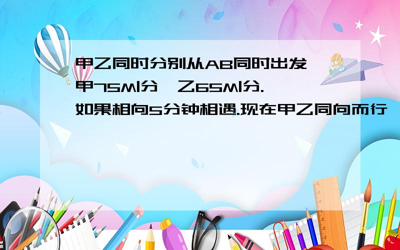 甲乙同时分别从AB同时出发,甲75M|分,乙65M|分.如果相向5分钟相遇.现在甲乙同向而行,甲多久追上乙?急