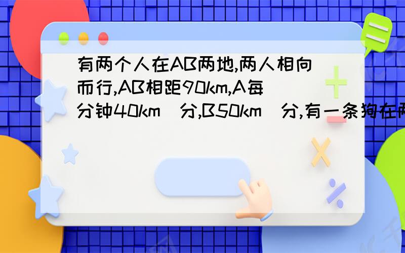 有两个人在AB两地,两人相向而行,AB相距90km,A每分钟40km\分,B50km\分,有一条狗在两人之间跑,狗20km\小时.当两个人相遇时,狗跑了多少千米?用方程解,谢谢〜