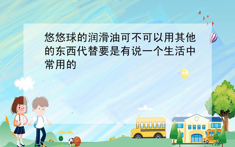 悠悠球的润滑油可不可以用其他的东西代替要是有说一个生活中常用的