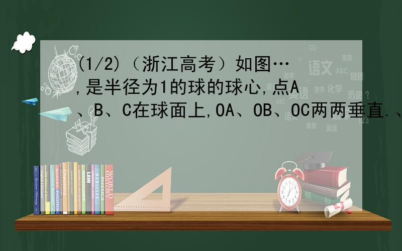 (1/2)（浙江高考）如图…,是半径为1的球的球心,点A、B、C在球面上,OA、OB、OC两两垂直.、分别是大...(1/2)（浙江高考）如图…,是半径为1的球的球心,点A、B、C在球面上,OA、OB、OC两两垂直.、分