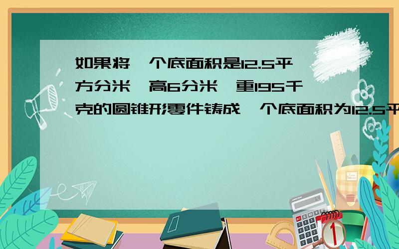 如果将一个底面积是12.5平方分米,高6分米,重195千克的圆锥形零件铸成一个底面积为12.5平方分米的圆柱形零件,这时圆柱形零件的高是多少分米?质量是多少千克?