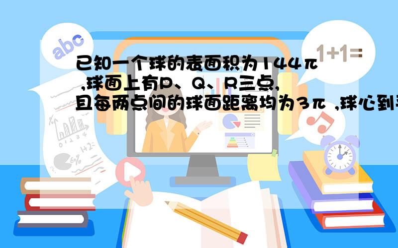 已知一个球的表面积为144π ,球面上有P、Q、R三点,且每两点间的球面距离均为3π ,球心到平面PQR的距离