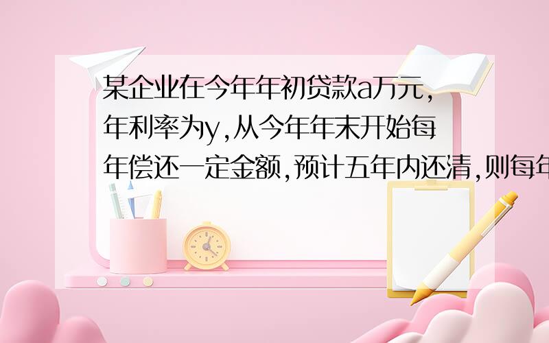 某企业在今年年初贷款a万元,年利率为y,从今年年末开始每年偿还一定金额,预计五年内还清,则每年应偿还