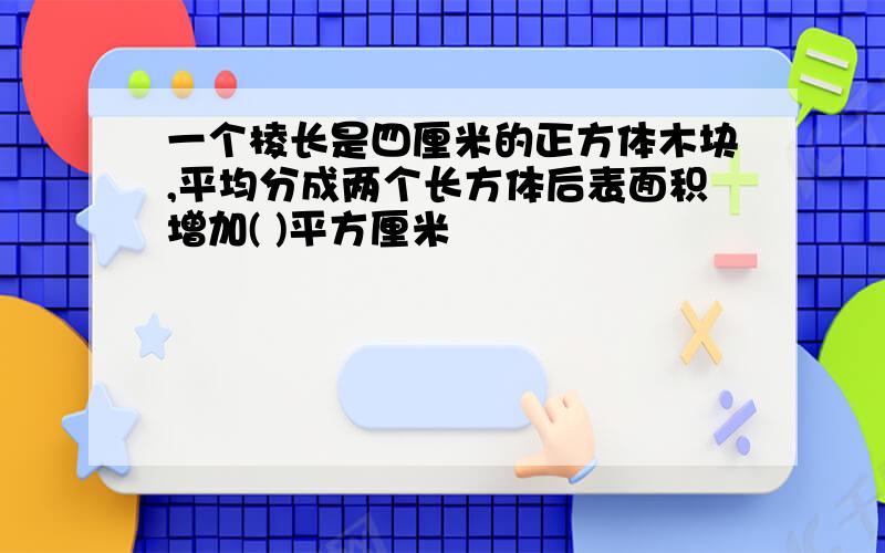 一个棱长是四厘米的正方体木块,平均分成两个长方体后表面积增加( )平方厘米