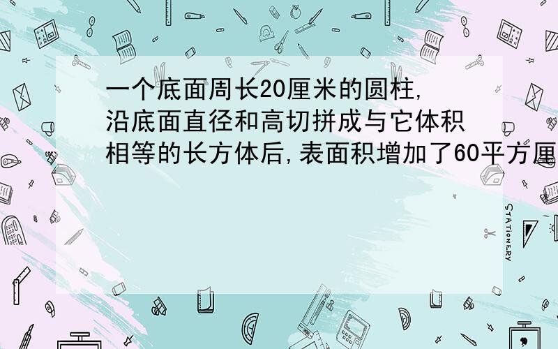 一个底面周长20厘米的圆柱,沿底面直径和高切拼成与它体积相等的长方体后,表面积增加了60平方厘米,求圆求圆柱的体积.