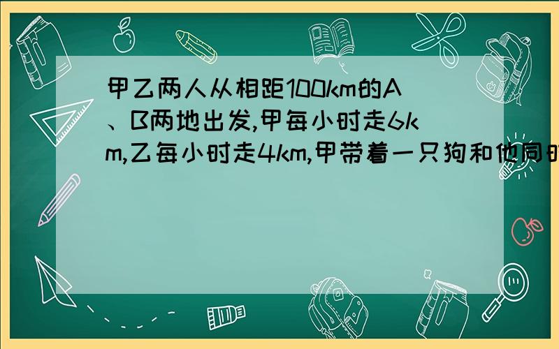 甲乙两人从相距100km的A、B两地出发,甲每小时走6km,乙每小时走4km,甲带着一只狗和他同时出发狗以每小时10km的速度向乙奔去,遇到乙后立即回头向甲奔去,遇到甲后立即回头向乙奔去,直到甲乙