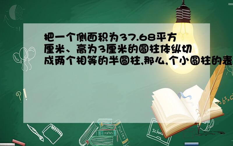 把一个侧面积为37.68平方厘米、高为3厘米的圆柱体纵切成两个相等的半圆柱,那么,个小圆柱的表面积是大圆