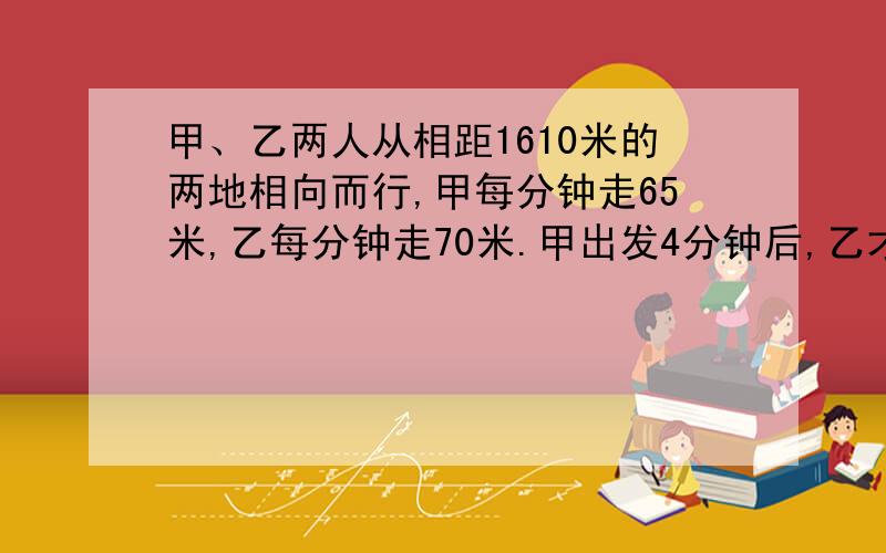 甲、乙两人从相距1610米的两地相向而行,甲每分钟走65米,乙每分钟走70米.甲出发4分钟后,乙才开始起步,乙带了一只狗和乙同时出发,狗的速度为每分钟150米,狗遇到甲以后立即调头奔向乙,遇到