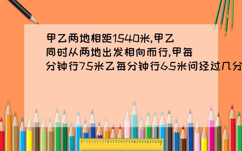 甲乙两地相距1540米,甲乙同时从两地出发相向而行,甲每分钟行75米乙每分钟行65米问经过几分钟后两人相遇后又相距210米