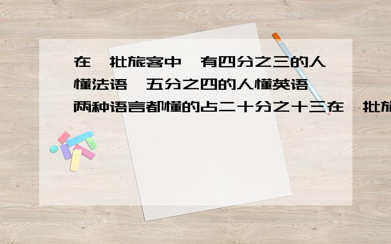 在一批旅客中,有四分之三的人懂法语,五分之四的人懂英语,两种语言都懂的占二十分之十三在一批旅客中,有四分之三的人懂法语,五分之四的人懂英语,两种语言都懂的占二十分之十三,另有10