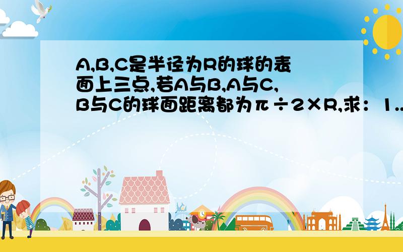 A,B,C是半径为R的球的表面上三点,若A与B,A与C,B与C的球面距离都为π÷2×R,求：1..球心O到截面ABC的距