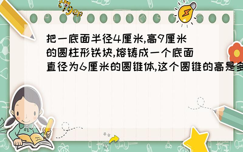 把一底面半径4厘米,高9厘米的圆柱形铁块,熔铸成一个底面直径为6厘米的圆锥体,这个圆锥的高是多少?本人因为这题考试才丢了6分!请各位说说,讲讲,怎样做,本人是新手啊!