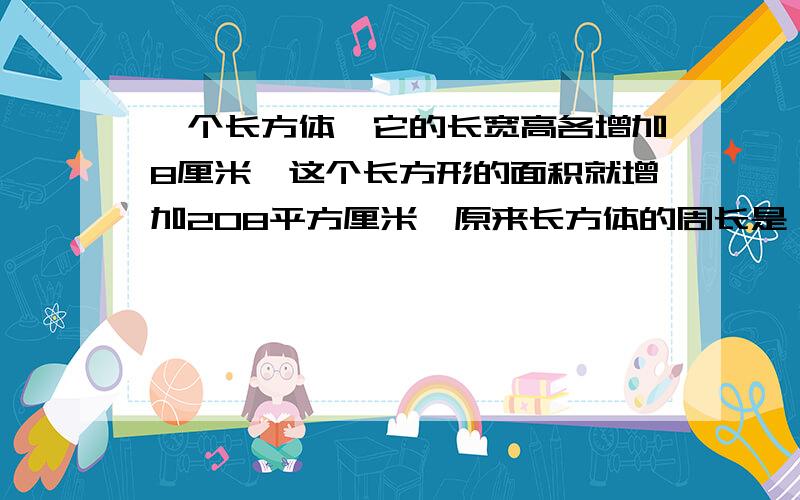 一个长方体,它的长宽高各增加8厘米,这个长方形的面积就增加208平方厘米,原来长方体的周长是（）厘米?