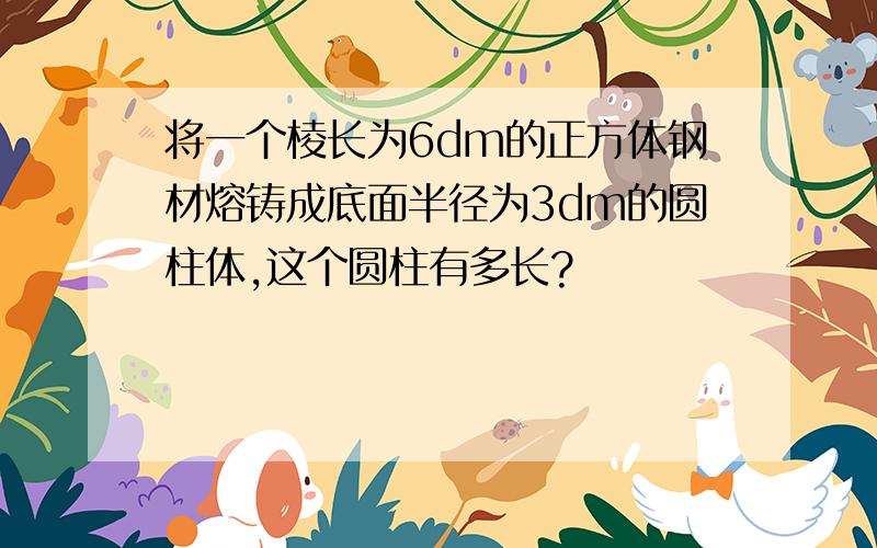 将一个棱长为6dm的正方体钢材熔铸成底面半径为3dm的圆柱体,这个圆柱有多长?