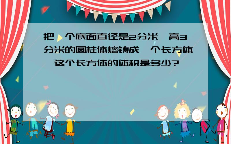 把一个底面直径是2分米,高3分米的圆柱体熔铸成一个长方体,这个长方体的体积是多少?