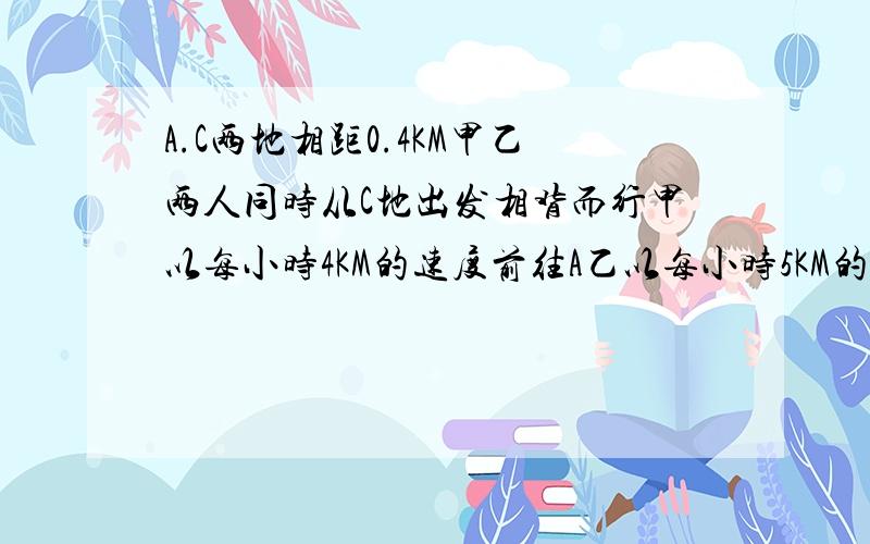 A.C两地相距0.4KM甲乙两人同时从C地出发相背而行甲以每小时4KM的速度前往A乙以每小时5KM的速度前往B当甲到A后又以每小时12KM的速度骑自行车追赶乙问从C地出发起到甲追上乙共用多长时间?