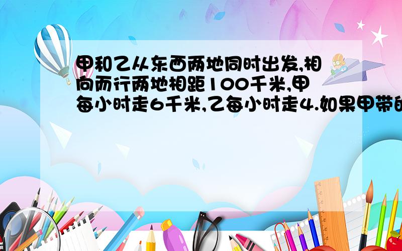 甲和乙从东西两地同时出发,相向而行两地相距100千米,甲每小时走6千米,乙每小时走4.如果甲带的一只狗和甲同时出发,狗以每小时10千米的速度向乙奔去,遇到乙后即回头奔向甲,遇到甲又回头