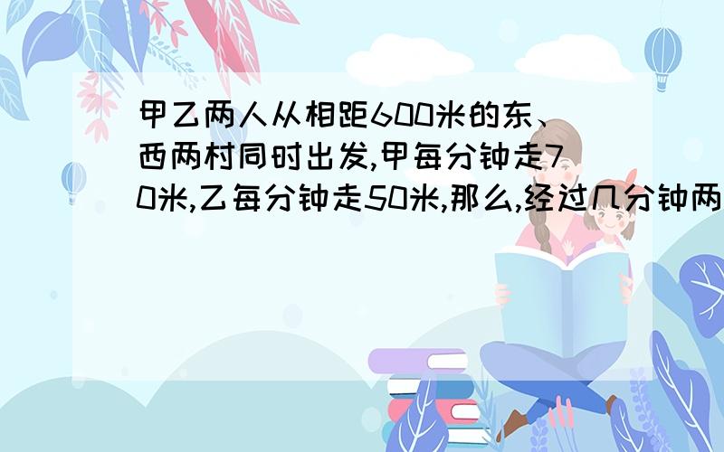 甲乙两人从相距600米的东、西两村同时出发,甲每分钟走70米,乙每分钟走50米,那么,经过几分钟两人相遇?上题中若甲带的一只狗和甲同时出发,狗以每分钟100米的速度向乙奔去,遇到乙后立即回