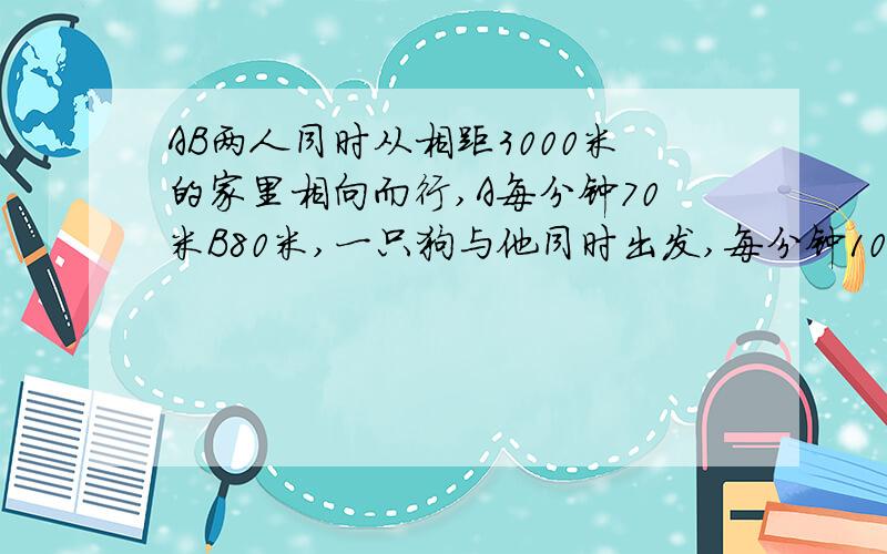 AB两人同时从相距3000米的家里相向而行,A每分钟70米B80米,一只狗与他同时出发,每分钟100米,狗与B相遇头向A往返跑,直到AB相遇,问这只狗一共跑了多少米?