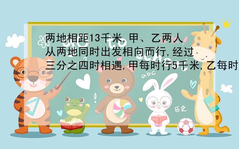 两地相距13千米,甲、乙两人从两地同时出发相向而行,经过三分之四时相遇,甲每时行5千米,乙每时行多少千米要快五分钟!要快我看不懂你们打的是啥意思    我要五年级的做法