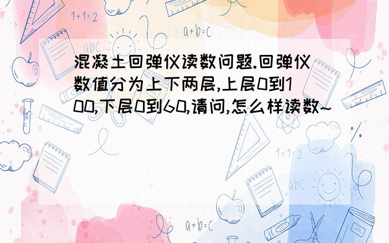 混凝土回弹仪读数问题.回弹仪数值分为上下两层,上层0到100,下层0到60,请问,怎么样读数~