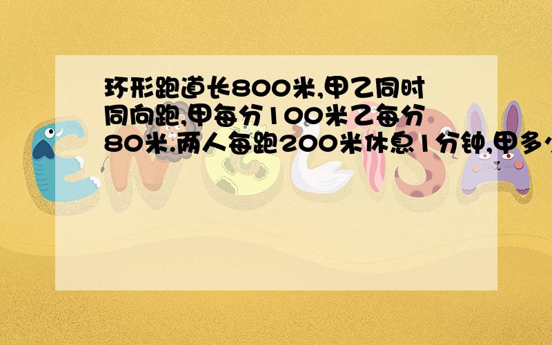 环形跑道长800米,甲乙同时同向跑,甲每分100米乙每分80米.两人每跑200米休息1分钟,甲多少分钟后追上乙?