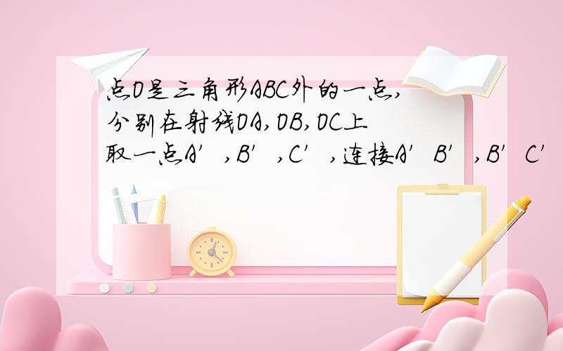 点O是三角形ABC外的一点,分别在射线OA,OB,OC上取一点A′,B′,C′,连接A′B′,B′C′,C′A′,使得A′B′//AB,B′C′//BC,A′C′//AC,所得三角形A′B′C′与ABC是否相似?请证明你的结论.