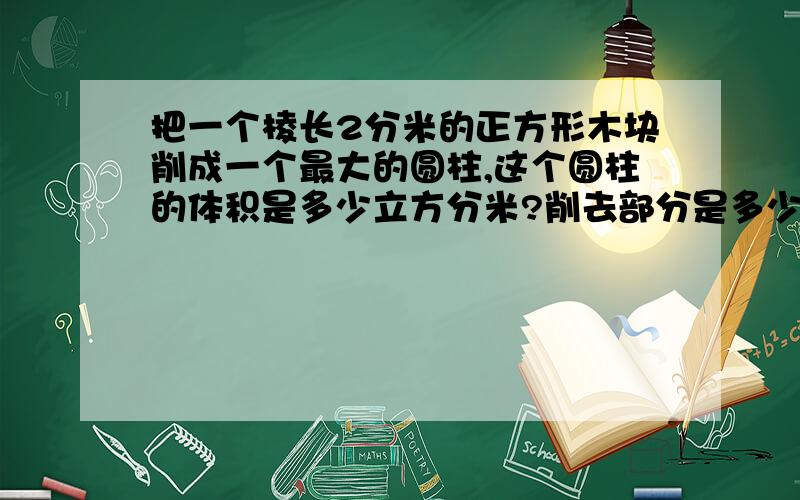 把一个棱长2分米的正方形木块削成一个最大的圆柱,这个圆柱的体积是多少立方分米?削去部分是多少立方分米?