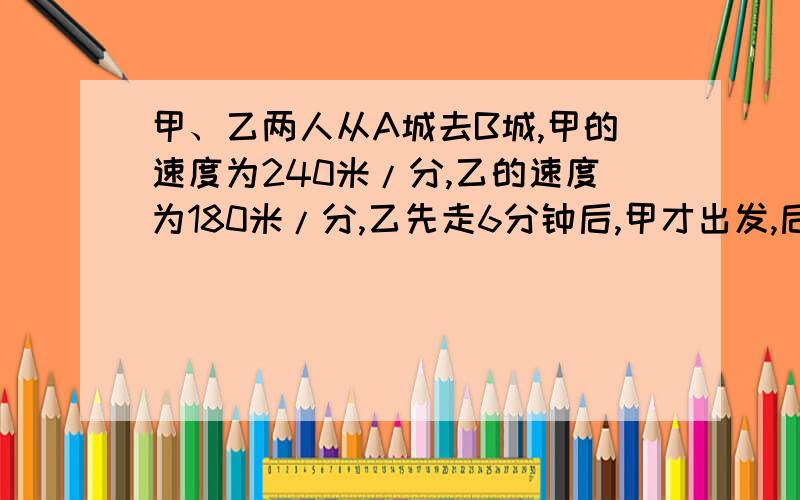 甲、乙两人从A城去B城,甲的速度为240米/分,乙的速度为180米/分,乙先走6分钟后,甲才出发,后来甲比乙提前2分钟到达,求A/B两城间的距离?