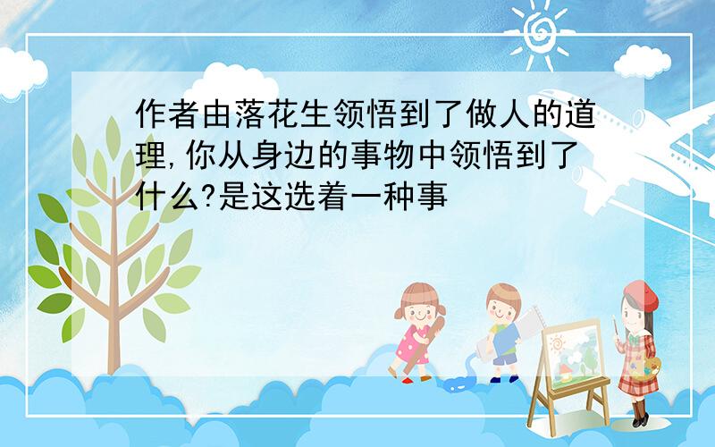 作者由落花生领悟到了做人的道理,你从身边的事物中领悟到了什么?是这选着一种事