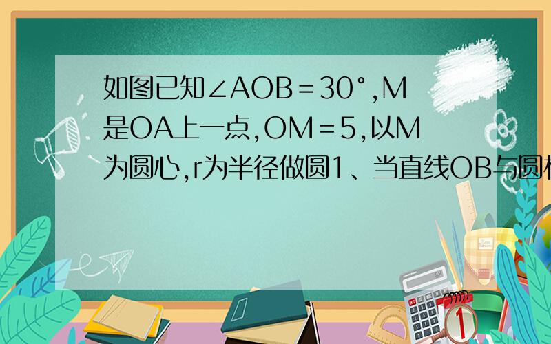 如图已知∠AOB＝30°,M是OA上一点,OM＝5,以M为圆心,r为半径做圆1、当直线OB与圆相切是,求r的长 2、当直线OB与圆相交时,求r的取值范围