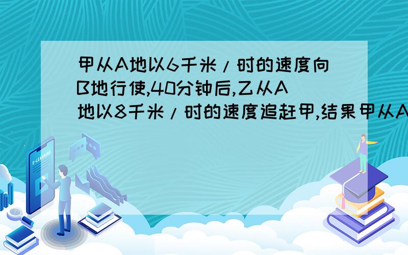 甲从A地以6千米/时的速度向B地行使,40分钟后,乙从A地以8千米/时的速度追赶甲,结果甲从A地以6千米/时的速度向B地行使,40分钟后,乙从A地以8千米/时的速度追赶甲,结果 在离B地还有5千米的地方