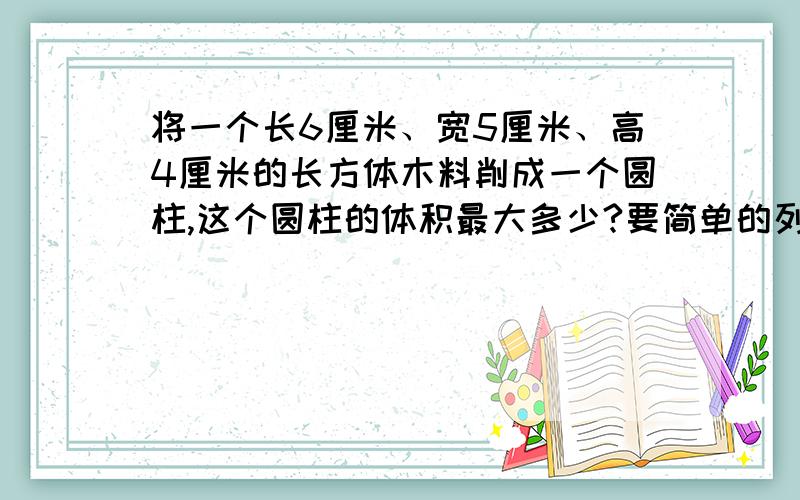 将一个长6厘米、宽5厘米、高4厘米的长方体木料削成一个圆柱,这个圆柱的体积最大多少?要简单的列算式 容易懂