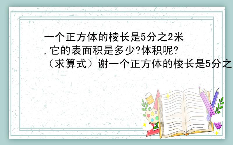 一个正方体的棱长是5分之2米,它的表面积是多少?体积呢?（求算式）谢一个正方体的棱长是5分之2米,它的表面积是多少?体积呢?（求算式）谢谢!